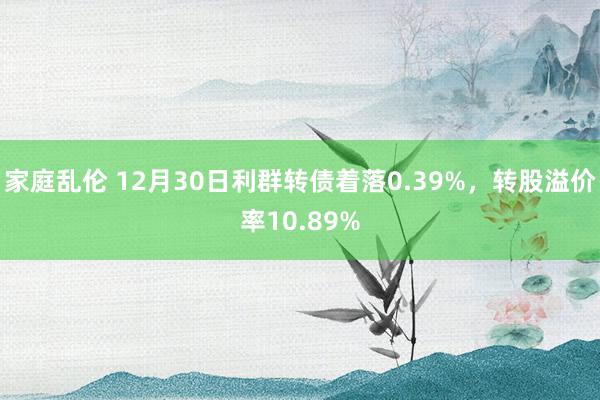 家庭乱伦 12月30日利群转债着落0.39%，转股溢价率10.89%