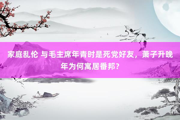 家庭乱伦 与毛主席年青时是死党好友，萧子升晚年为何寓居番邦？