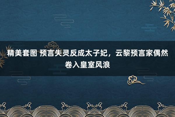 精美套图 预言失灵反成太子妃，云黎预言家偶然卷入皇室风浪