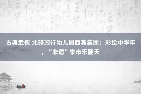 古典武侠 北碚施行幼儿园西宾集团：彩绘中华年，“非遗”集市乐翻天