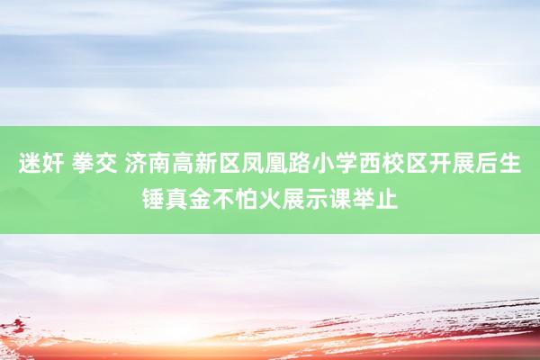 迷奸 拳交 济南高新区凤凰路小学西校区开展后生锤真金不怕火展示课举止