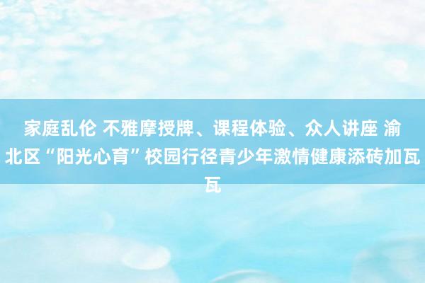 家庭乱伦 不雅摩授牌、课程体验、众人讲座 渝北区“阳光心育”校园行径青少年激情健康添砖加瓦