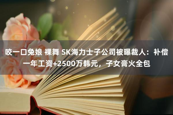 咬一口兔娘 裸舞 SK海力士子公司被曝裁人：补偿一年工资+2500万韩元，子女膏火全包