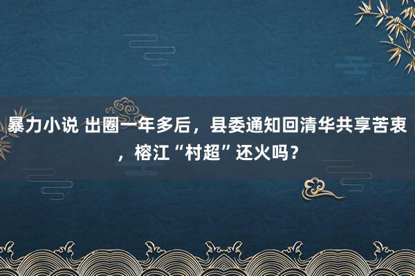 暴力小说 出圈一年多后，县委通知回清华共享苦衷，榕江“村超”还火吗？