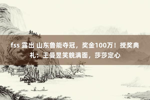 fss 露出 山东鲁能夺冠，奖金100万！授奖典礼：王曼昱笑貌满面，莎莎定心