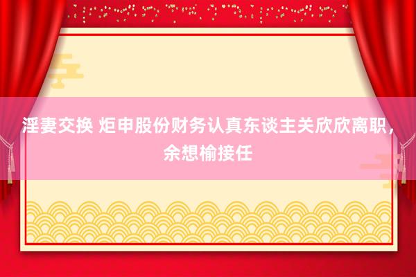 淫妻交换 炬申股份财务认真东谈主关欣欣离职，余想榆接任