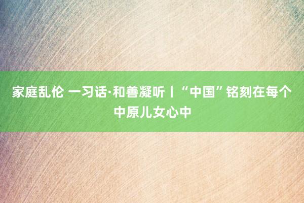 家庭乱伦 一习话·和善凝听丨“中国”铭刻在每个中原儿女心中