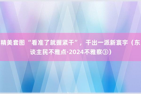 精美套图 “看准了就握紧干”，干出一派新寰宇（东谈主民不雅点·2024不雅察③）