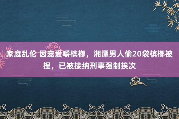 家庭乱伦 因宠爱嚼槟榔，湘潭男人偷20袋槟榔被捏，已被接纳刑事强制挨次