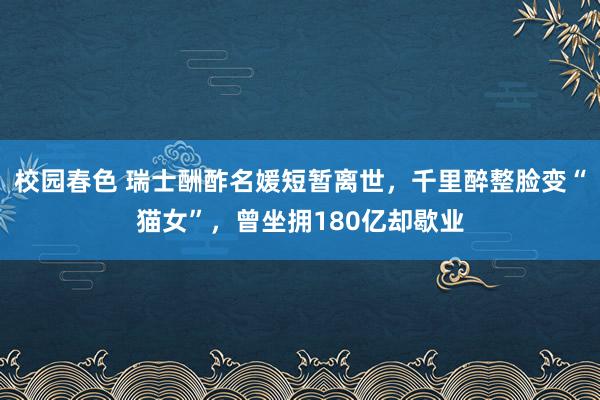 校园春色 瑞士酬酢名媛短暂离世，千里醉整脸变“猫女”，曾坐拥180亿却歇业