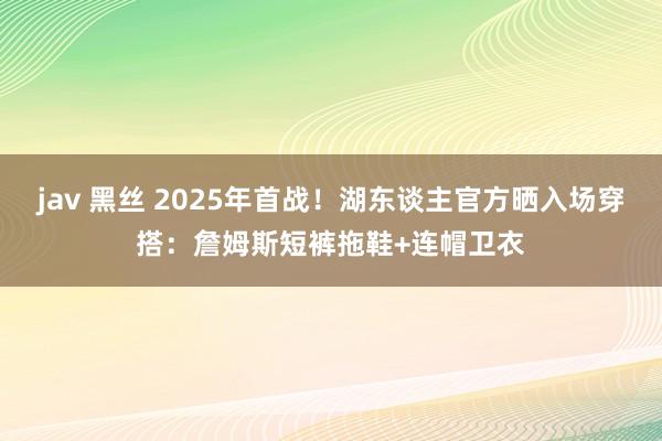 jav 黑丝 2025年首战！湖东谈主官方晒入场穿搭：詹姆斯短裤拖鞋+连帽卫衣