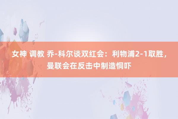 女神 调教 乔-科尔谈双红会：利物浦2-1取胜，曼联会在反击中制造恫吓