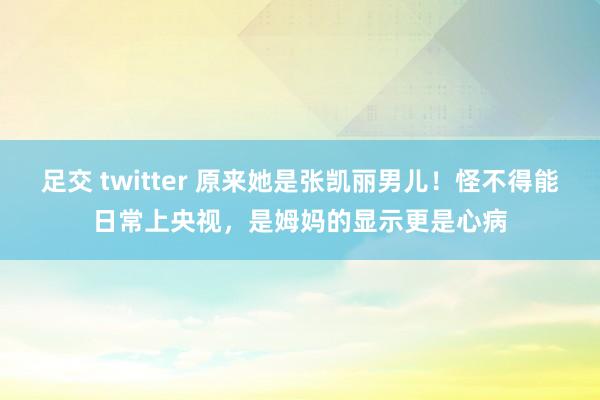 足交 twitter 原来她是张凯丽男儿！怪不得能日常上央视，是姆妈的显示更是心病