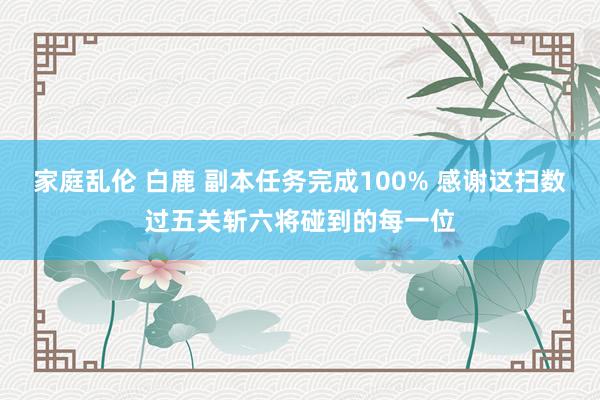 家庭乱伦 白鹿 副本任务完成100% 感谢这扫数过五关斩六将碰到的每一位