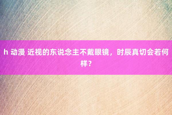 h 动漫 近视的东说念主不戴眼镜，时辰真切会若何样？