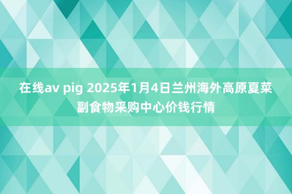 在线av pig 2025年1月4日兰州海外高原夏菜副食物采购中心价钱行情