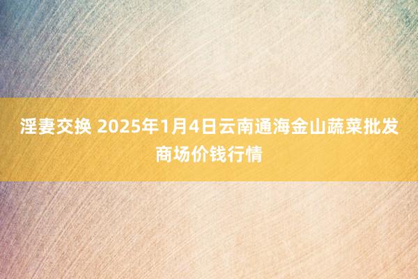 淫妻交换 2025年1月4日云南通海金山蔬菜批发商场价钱行情