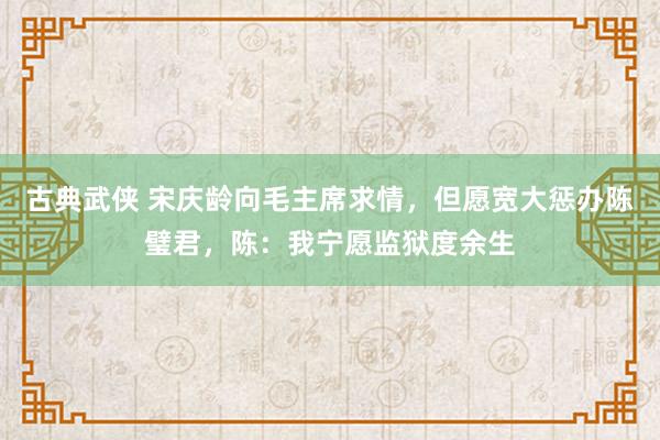 古典武侠 宋庆龄向毛主席求情，但愿宽大惩办陈璧君，陈：我宁愿监狱度余生