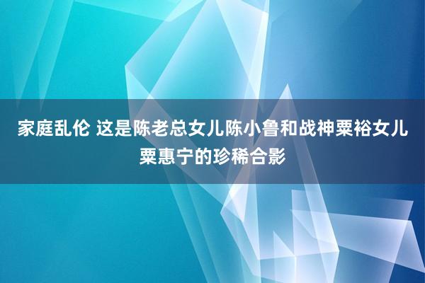 家庭乱伦 这是陈老总女儿陈小鲁和战神粟裕女儿粟惠宁的珍稀合影