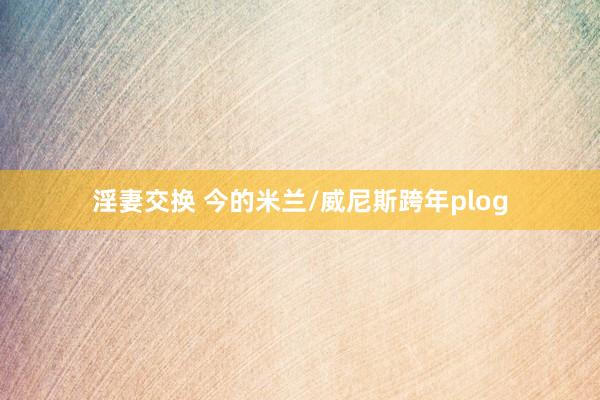 淫妻交换 今的米兰/威尼斯跨年plog