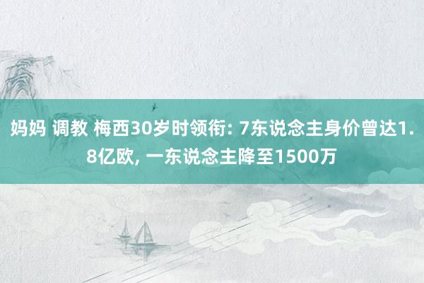 妈妈 调教 梅西30岁时领衔: 7东说念主身价曾达1.8亿欧， 一东说念主降至1500万