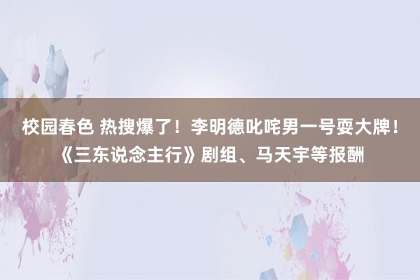 校园春色 热搜爆了！李明德叱咤男一号耍大牌！《三东说念主行》剧组、马天宇等报酬