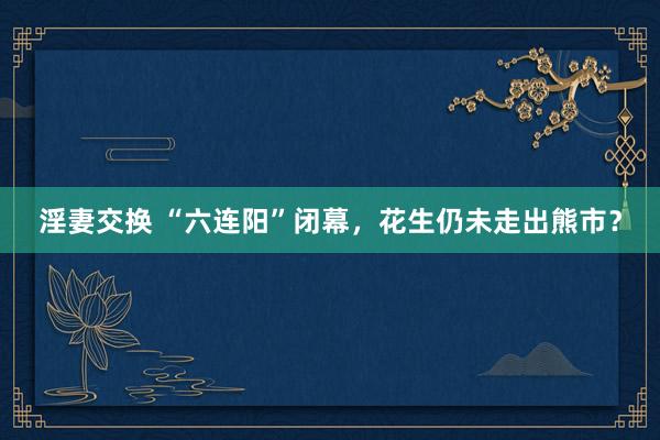 淫妻交换 “六连阳”闭幕，花生仍未走出熊市？