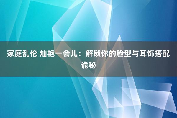 家庭乱伦 灿艳一会儿：解锁你的脸型与耳饰搭配诡秘