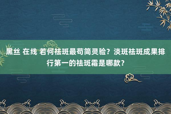 黑丝 在线 若何祛斑最苟简灵验？淡斑祛斑成果排行第一的祛斑霜是哪款？