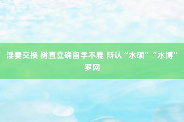 淫妻交换 树直立确留学不雅 辩认“水硕”“水博”罗网