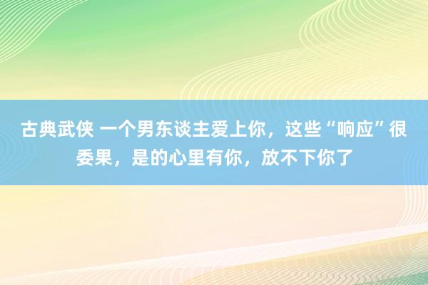 古典武侠 一个男东谈主爱上你，这些“响应”很委果，是的心里有你，放不下你了