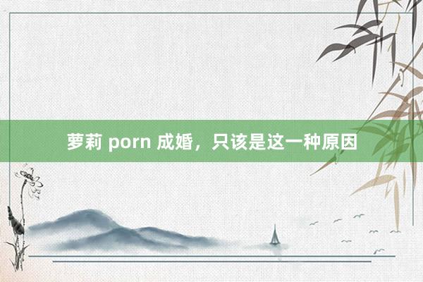 萝莉 porn 成婚，只该是这一种原因