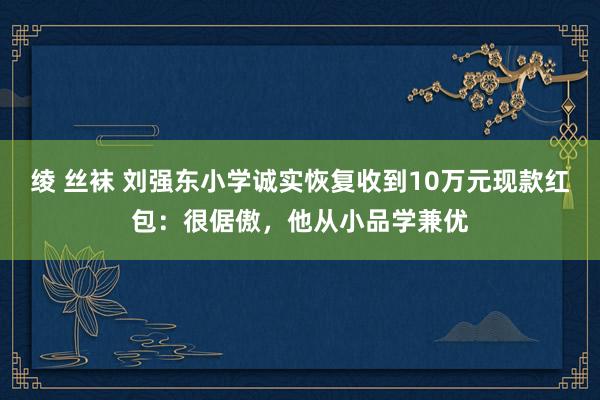 绫 丝袜 刘强东小学诚实恢复收到10万元现款红包：很倨傲，他从小品学兼优