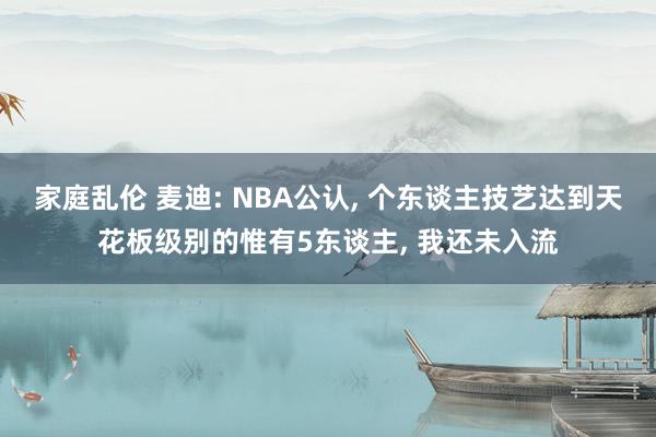 家庭乱伦 麦迪: NBA公认， 个东谈主技艺达到天花板级别的惟有5东谈主， 我还未入流