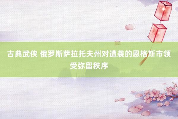 古典武侠 俄罗斯萨拉托夫州对遭袭的恩格斯市领受弥留秩序