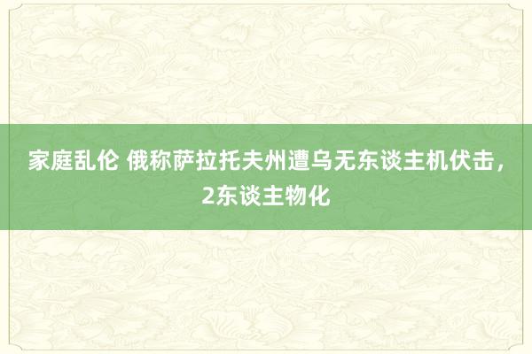 家庭乱伦 俄称萨拉托夫州遭乌无东谈主机伏击，2东谈主物化