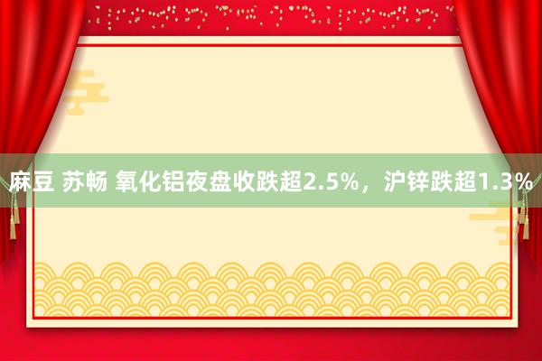 麻豆 苏畅 氧化铝夜盘收跌超2.5%，沪锌跌超1.3%