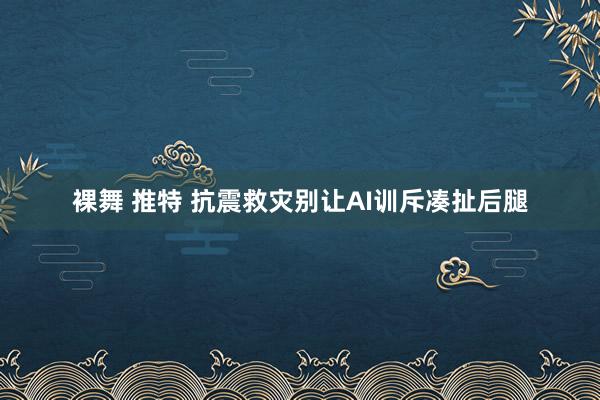 裸舞 推特 抗震救灾别让AI训斥凑扯后腿