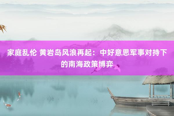 家庭乱伦 黄岩岛风浪再起：中好意思军事对持下的南海政策博弈