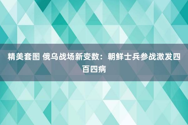 精美套图 俄乌战场新变数：朝鲜士兵参战激发四百四病