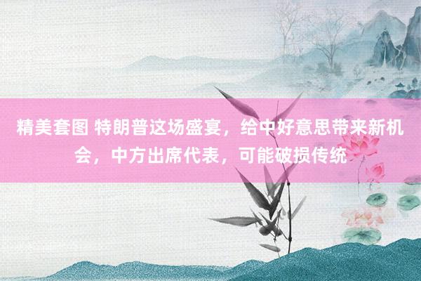 精美套图 特朗普这场盛宴，给中好意思带来新机会，中方出席代表，可能破损传统