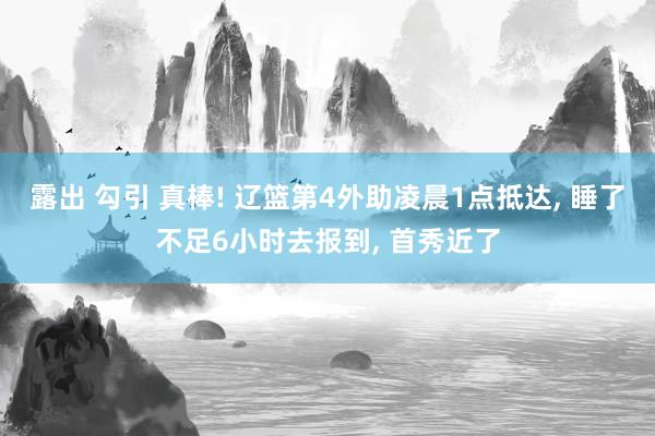 露出 勾引 真棒! 辽篮第4外助凌晨1点抵达， 睡了不足6小时去报到， 首秀近了