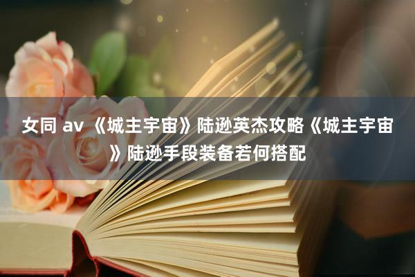 女同 av 《城主宇宙》陆逊英杰攻略《城主宇宙》陆逊手段装备若何搭配