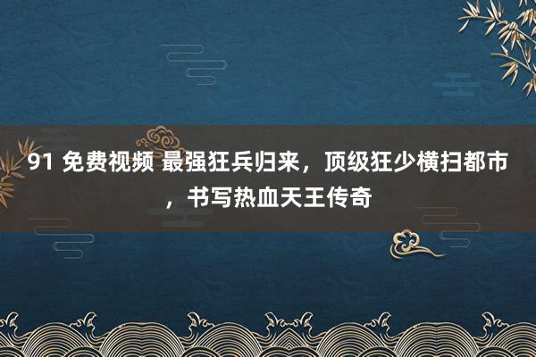 91 免费视频 最强狂兵归来，顶级狂少横扫都市，书写热血天王传奇