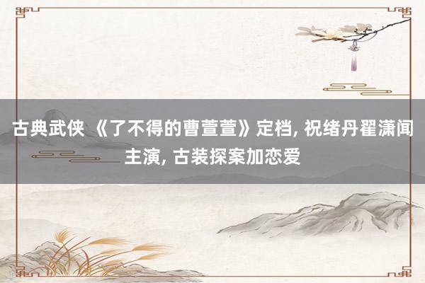 古典武侠 《了不得的曹萱萱》定档， 祝绪丹翟潇闻主演， 古装探案加恋爱