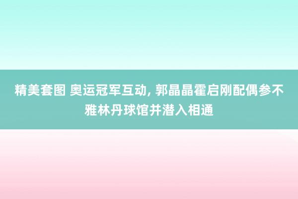 精美套图 奥运冠军互动， 郭晶晶霍启刚配偶参不雅林丹球馆并潜入相通