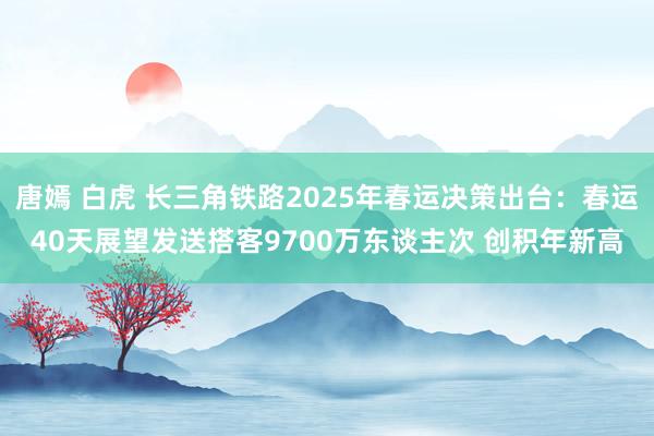 唐嫣 白虎 长三角铁路2025年春运决策出台：春运40天展望发送搭客9700万东谈主次 创积年新高