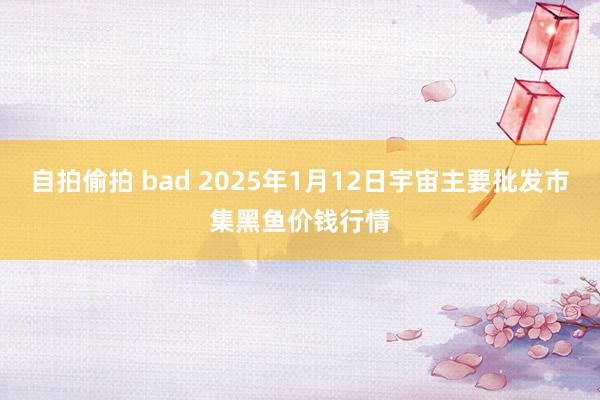 自拍偷拍 bad 2025年1月12日宇宙主要批发市集黑鱼价钱行情