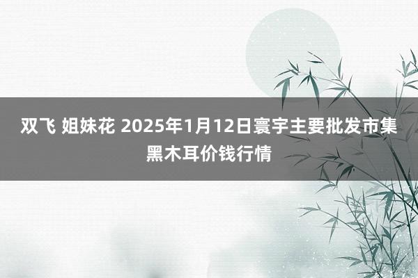 双飞 姐妹花 2025年1月12日寰宇主要批发市集黑木耳价钱行情