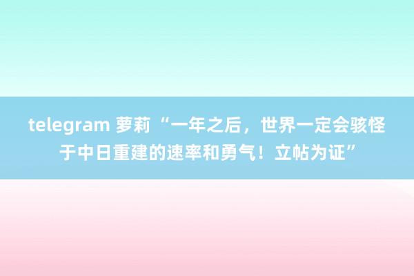 telegram 萝莉 “一年之后，世界一定会骇怪于中日重建的速率和勇气！立帖为证”